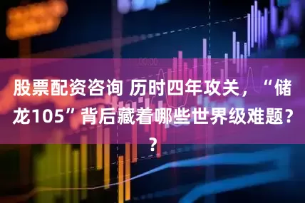 股票配资咨询 历时四年攻关，“储龙105”背后藏着哪些世界级难题？