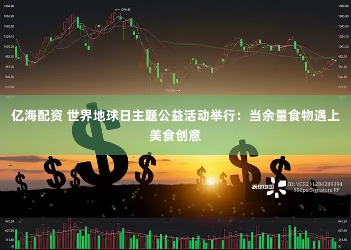 亿海配资 世界地球日主题公益活动举行：当余量食物遇上美食创意