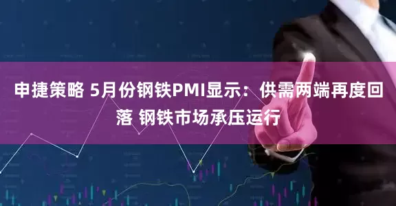 申捷策略 5月份钢铁PMI显示：供需两端再度回落 钢铁市场承压运行