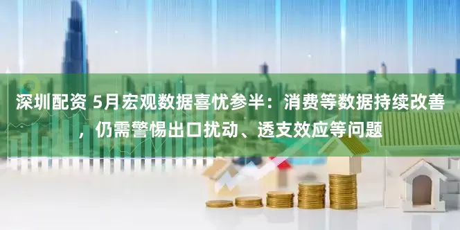 深圳配资 5月宏观数据喜忧参半：消费等数据持续改善，仍需警惕出口扰动、透支效应等问题