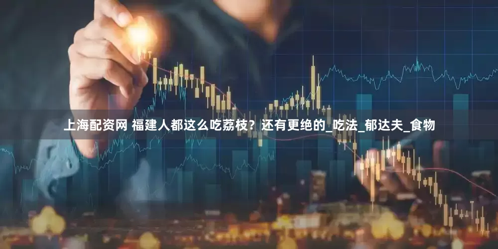 上海配资网 福建人都这么吃荔枝？还有更绝的_吃法_郁达夫_食物