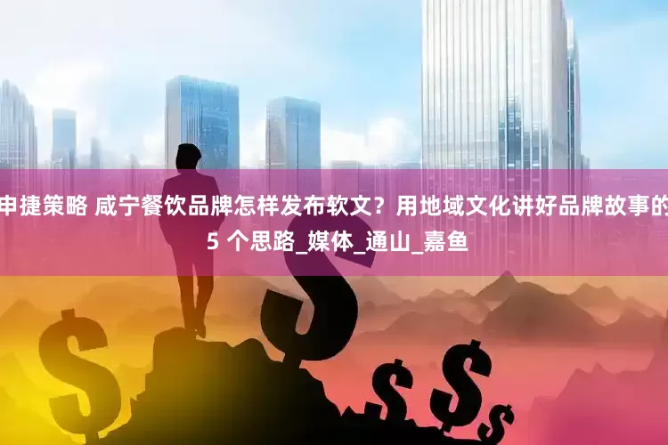 申捷策略 咸宁餐饮品牌怎样发布软文？用地域文化讲好品牌故事的 5 个思路_媒体_通山_嘉鱼