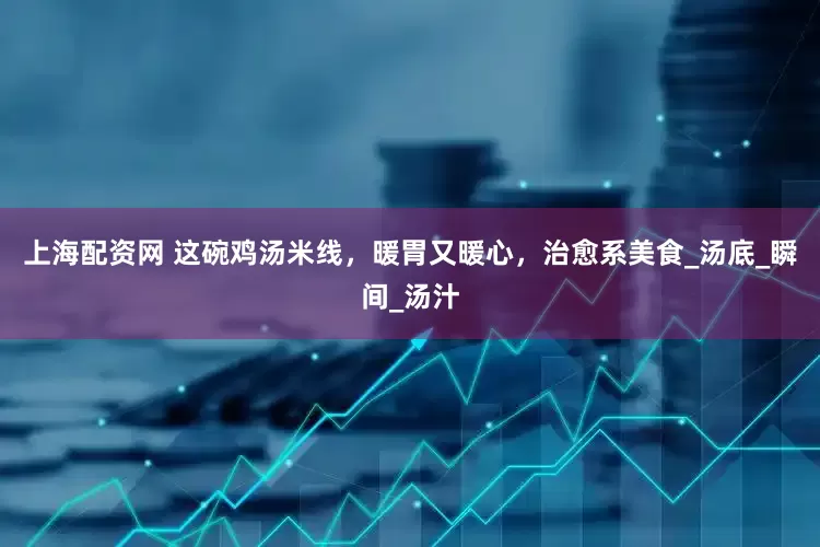 上海配资网 这碗鸡汤米线，暖胃又暖心，治愈系美食_汤底_瞬间_汤汁