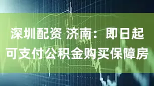 深圳配资 济南：即日起可支付公积金购买保障房