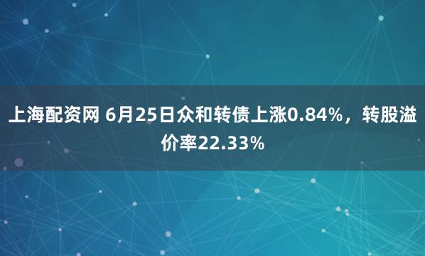 上海配资网 6月25日众和转债上涨0.84%，转股溢价率22.33%