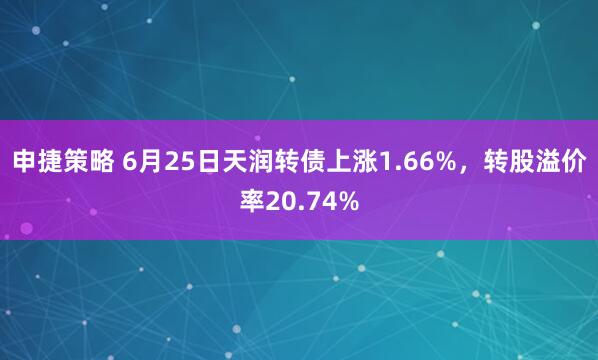申捷策略 6月25日天润转债上涨1.66%，转股溢价率20.74%