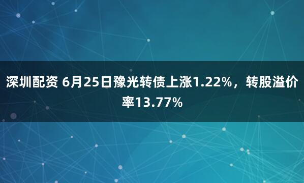 深圳配资 6月25日豫光转债上涨1.22%，转股溢价率13.77%