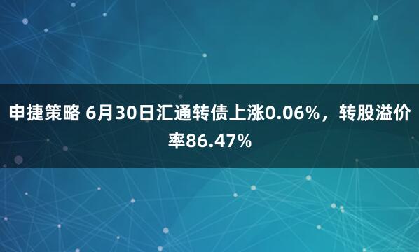 申捷策略 6月30日汇通转债上涨0.06%，转股溢价率86.47%