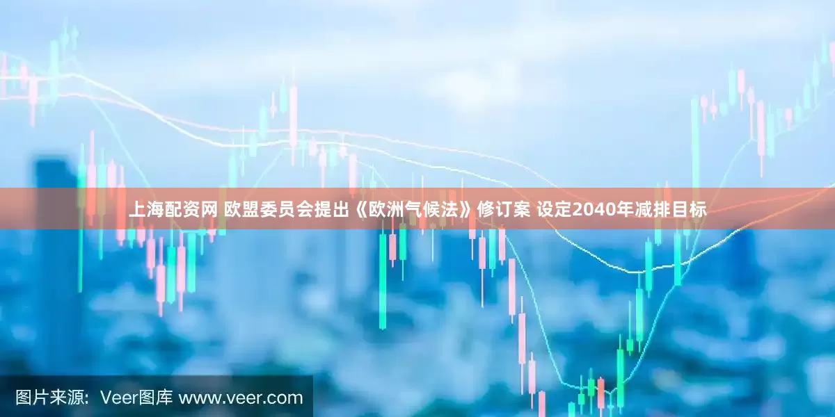 上海配资网 欧盟委员会提出《欧洲气候法》修订案 设定2040年减排目标