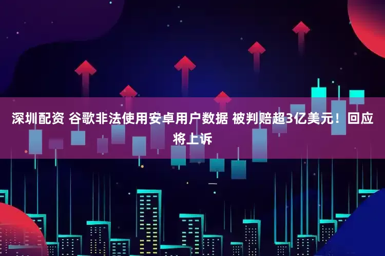 深圳配资 谷歌非法使用安卓用户数据 被判赔超3亿美元！回应将上诉