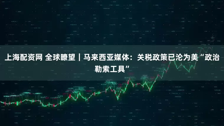 上海配资网 全球瞭望｜马来西亚媒体：关税政策已沦为美“政治勒索工具”