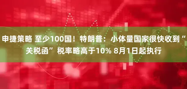 申捷策略 至少100国！特朗普：小体量国家很快收到“关税函” 税率略高于10% 8月1日起执行