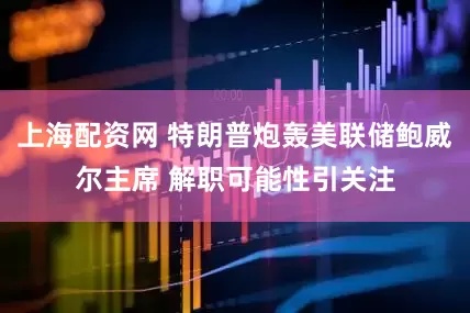 上海配资网 特朗普炮轰美联储鲍威尔主席 解职可能性引关注