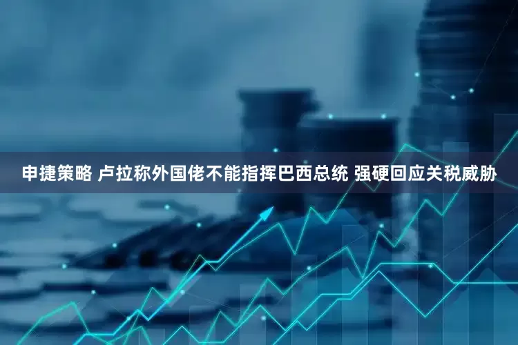 申捷策略 卢拉称外国佬不能指挥巴西总统 强硬回应关税威胁