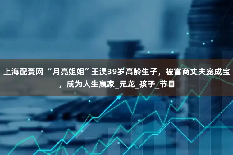 上海配资网 “月亮姐姐”王淏39岁高龄生子，被富商丈夫宠成宝，成为人生赢家_元龙_孩子_节目