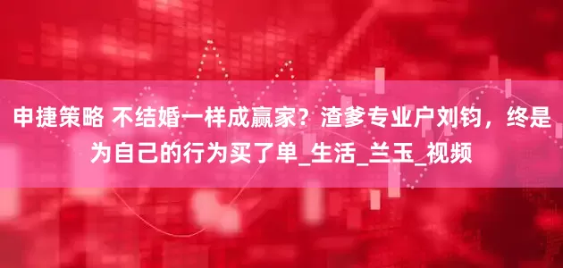 申捷策略 不结婚一样成赢家？渣爹专业户刘钧，终是为自己的行为买了单_生活_兰玉_视频