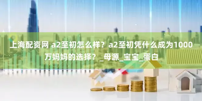 上海配资网 a2至初怎么样？a2至初凭什么成为1000万妈妈的选择？_母源_宝宝_蛋白