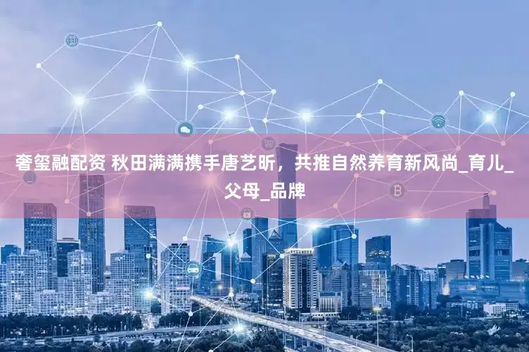 奢玺融配资 秋田满满携手唐艺昕，共推自然养育新风尚_育儿_父母_品牌