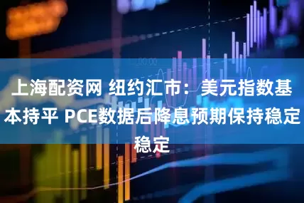 上海配资网 纽约汇市：美元指数基本持平 PCE数据后降息预期保持稳定