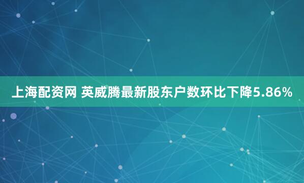 上海配资网 英威腾最新股东户数环比下降5.86%