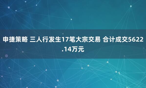 申捷策略 三人行发生17笔大宗交易 合计成交5622.14万元