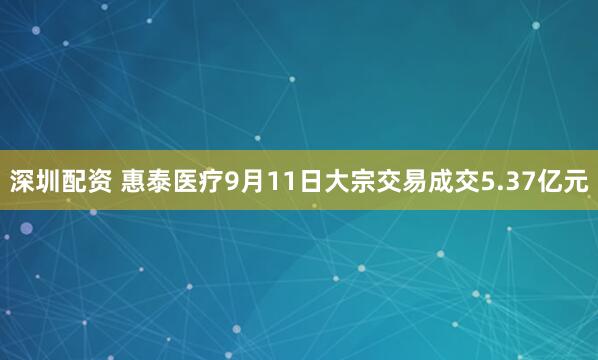 深圳配资 惠泰医疗9月11日大宗交易成交5.37亿元