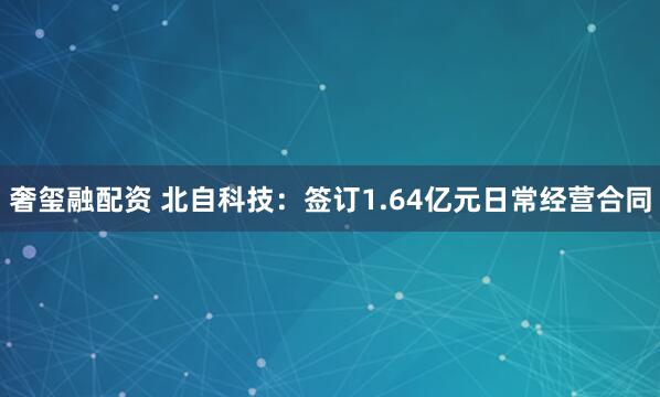 奢玺融配资 北自科技:签订1.64亿元日常经营合同