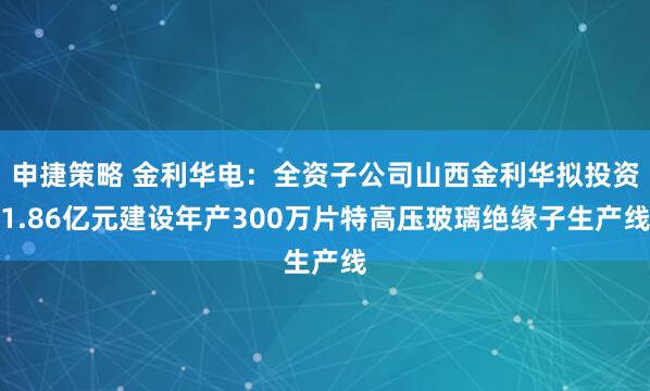 申捷策略 金利华电:全资子公司山西金利华拟投资1.86亿元建设年产300万片特高压玻璃绝缘子生产线