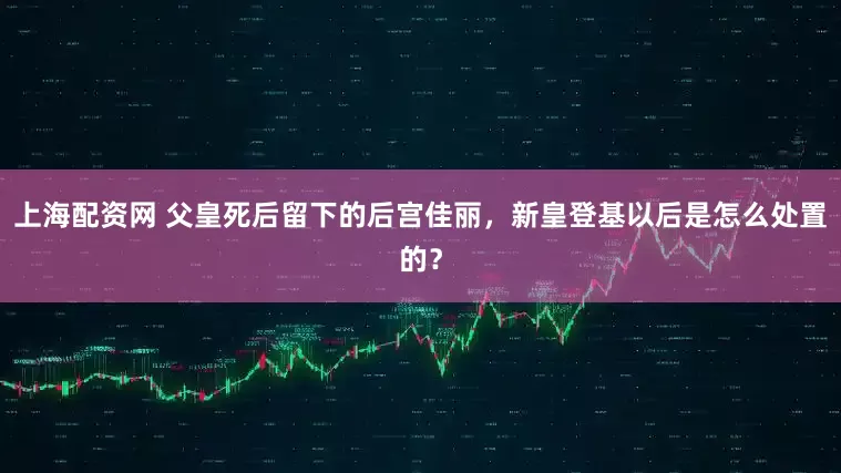 上海配资网 父皇死后留下的后宫佳丽，新皇登基以后是怎么处置的？
