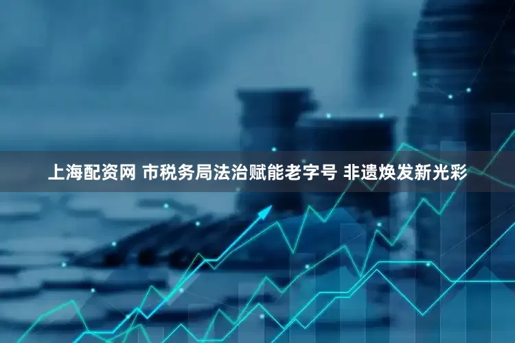 上海配资网 市税务局法治赋能老字号 非遗焕发新光彩
