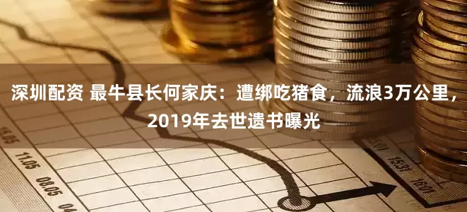 深圳配资 最牛县长何家庆：遭绑吃猪食，流浪3万公里，2019年去世遗书曝光