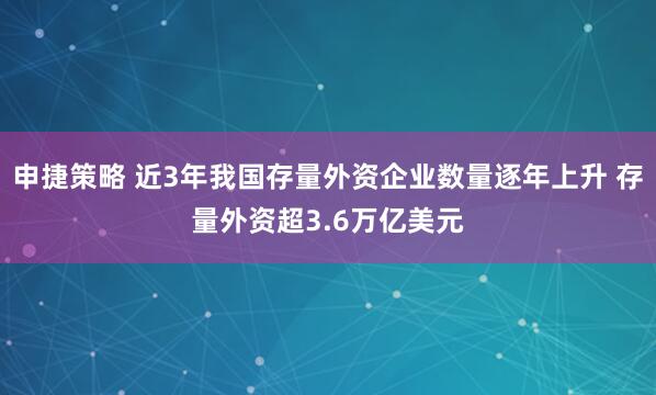 申捷策略 近3年我国存量外资企业数量逐年上升 存量外资超3.6万亿美元