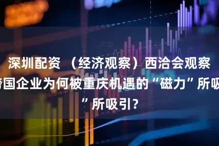 深圳配资 （经济观察）西洽会观察：跨国企业为何被重庆机遇的“磁力”所吸引？